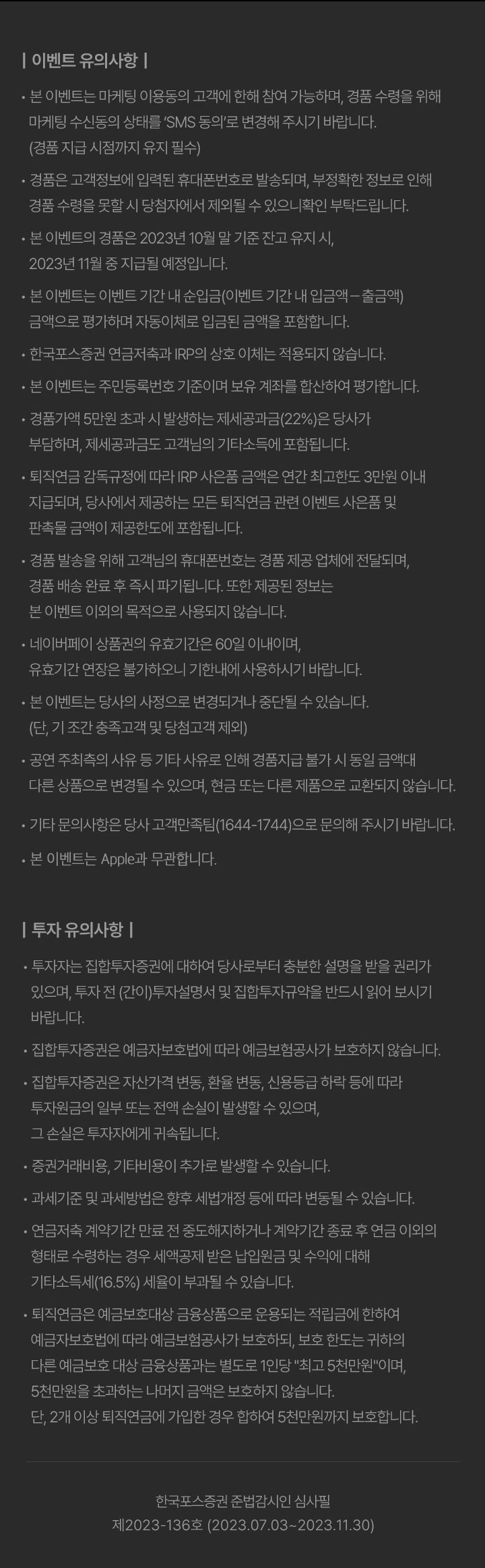 | 이벤트 유의사항 |                   • 본 이벤트는 마케팅 이용동의 고객에 한해 참여 가능하며, 경품 수령을 위해 마케팅 수신동의 상태를 SMS 동의'로 변경해 주시기 바랍니다.                   (경품 지급 시점까지 유지 필수)                   • 경품은 고객정보에 입력된 휴대폰번호로 발송되며, 부정확한 정보로 인해 경품 수령을 못할 시 당첨자에서 제외될 수 있으니확인 부탁드립니다.                   • 본 이벤트의 경품은 2023년 10월 말 기준 잔고 유지 시,                   2023년 11월 중 지급될 예정입니다.                   • 본 이벤트는 이벤트 기간 내 순입금(이벤트 기간 내 입금액 -출금액)                   금액으로 평가하며 자동이체로 입금된 금액을 포함합니다.                   • 한국포스증권 연금저축과 IRP의 상호 이체는 적용되지 않습니다.                   • 본 이벤트는 주민등록번호 기준이며 보유 계좌를 합산하여 평가합니다.                   • 경품가액 5만원 초과 시 발생하는 제세공과금(22%)은 당사가 부담하며, 제세공과금도 고객님의 기타소득에 포함됩니다.                   • 퇴직연금 감독규정에 따라 IRP 사은품 금액은 연간 최고한도 3만원 이내 지급되며, 당사에서 제공하는 모든 퇴직연금 관련 이벤트 사은품 및 판촉물 금액이 제공한도에 포함됩니다.                   • 경품 발송을 위해 고객님의 휴대폰번호는 경품 제공 업체에 전달되며, 경품 배송 완료 후 즉시 파기됩니다. 또한 제공된 정보는 본 이벤트 이외의 목적으로 사용되지 않습니다.                   • 네이버페이 상품권의 유효기간은 60일 이내이며, 유효기간 연장은 불가하오니 기한내에 사용하시기 바랍니다.                   • 본 이벤트는 당사의 사정으로 변경되거나 중단될 수 있습니다.                   (단, 기 조간 충족고객 및 당첨고객 제외)                   • 공연 주최측의 사유 등 기타 사유로 인해 경품지급 불가 시 동일 금액대 다른 상품으로 변경될 수 있으며, 현금 또는 다른 제품으로 교환되지 않습니다.                   • 기타 문의사항은 당사 고객만족팀(1644-1744)으로 문의해 주시기 바랍니다.                   • 본 이벤트는 Apple과 무관합니다.                   | 투자 유의사항 |                   • 투자자는 집합투자증권에 대하여 당사로부터 충분한 설명을 받을 권리가 있으며, 투자 전 (간이)투자설명서 및 집합투자규약을 반드시 읽어 보시기 바랍니다.                   • 집합투자증권은 예금자보호법에 따라 예금보험공사가 보호하지 않습니다.                   • 집합투자증권은 자산가격 변동, 환율 변동, 신용등급 하락 등에 따라 투자원금의 일부 또는 전액 손실이 받생할 수 있으며, 그 손실은 투자자에게 귀속됩니다.                   • 증권거래비용, 기타비용이 추가로 발생할 수 있습니다.                   • 과세기준 및 과세방법은 향후 세법개정 등에 따라 변동될 수 있습니다.                   • 연금저축 계약기간 만료 전 중도해지하거나 계약기간 종료 후 연금 이외의 형태로 수령하는 경우 세액공제 받은 납입원금 및 수익에 대해                   기타소득세(16.5%) 세율이 부과될 수 있습니다.                   • 퇴직연금은 예금보호대상 금융상품으로 운용되는 적립금에 한하여 예금자보호법에 따라 예금보험공사가 보호하되, 보호 한도는 귀하의 다른 예금보호 대상 금융상품과는 별도로 1인당 '최고 5천만원'이며,                   5천만원을 초과하는 나머지 금액은 보호하지 않습니다.                   단, 2개 이상 퇴직연금에 가입한 경우 합하여 5천만원까지 보호합니다.                   한국포스증권 준법감시인 심사필                   제2023-136호 (2023.07.03~2023.11.30)