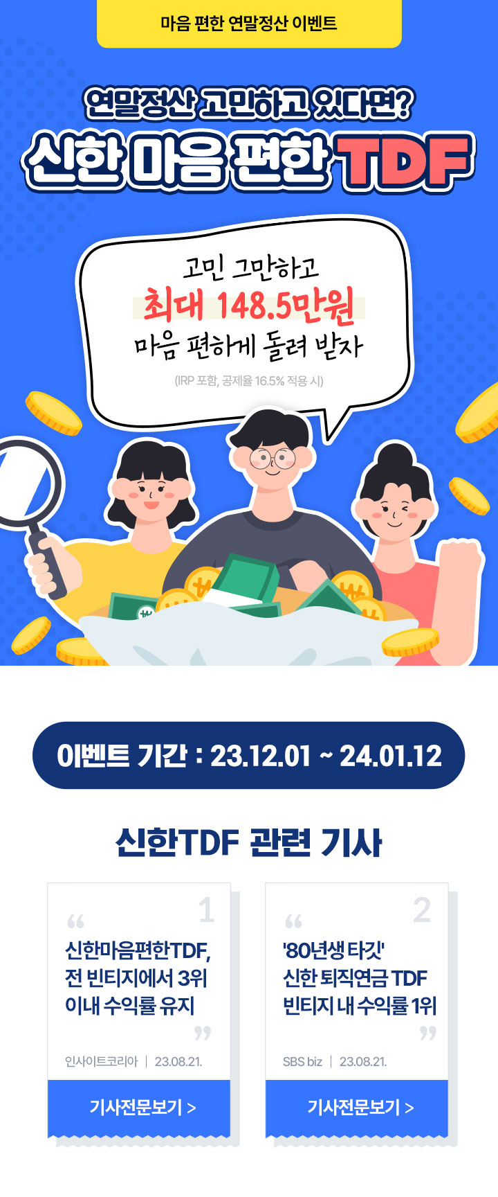 마음 편한 연말정산 이벤트 연말정산 고민하고 있다면? 신한 마음편한 TDF 고민 그만하고 최대 148.5만원 마음 편하게 돌려받자 IRP포함, 세액공제율 16.5% 적용 시 이벤트 기간 : 23.12.01 ~ 24.01.12 신한 TDF 관련 기사 신한마음편한TDF 전 빈티지에서 3위 이내 수익률 유지 인사이트코리아 23.08.23. 80년생 타깃 시한 퇴직연금TDF 빈티지 내 수익률 1위 SBS biz 23.08.21